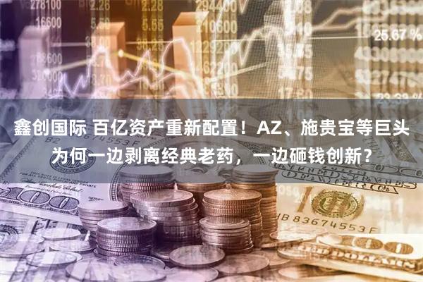 鑫创国际 百亿资产重新配置！AZ、施贵宝等巨头为何一边剥离经典老药，一边砸钱创新？