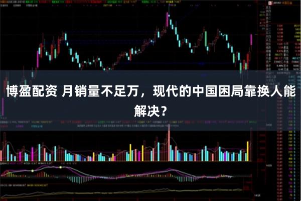 博盈配资 月销量不足万，现代的中国困局靠换人能解决？