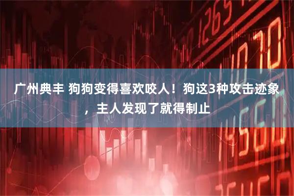 广州典丰 狗狗变得喜欢咬人！狗这3种攻击迹象，主人发现了就得制止