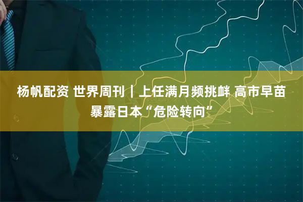 杨帆配资 世界周刊｜上任满月频挑衅 高市早苗暴露日本“危险转向”