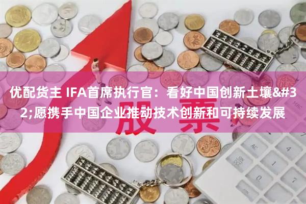 优配货主 IFA首席执行官：看好中国创新土壤 愿携手中国企业推动技术创新和可持续发展