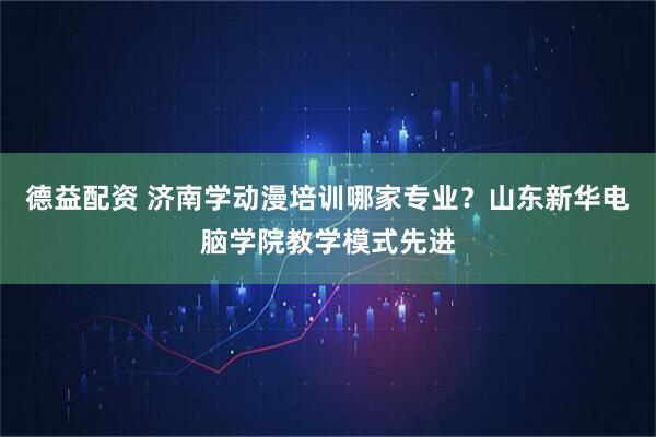 德益配资 济南学动漫培训哪家专业？山东新华电脑学院教学模式先进