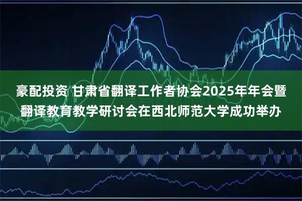 豪配投资 甘肃省翻译工作者协会2025年年会暨翻译教育教学研讨会在西北师范大学成功举办