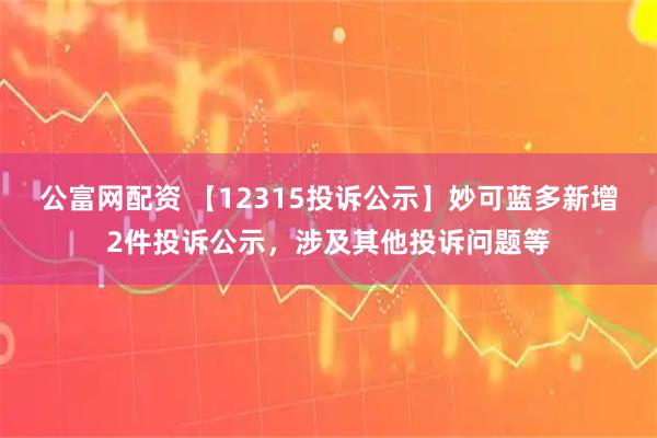 公富网配资 【12315投诉公示】妙可蓝多新增2件投诉公示，涉及其他投诉问题等