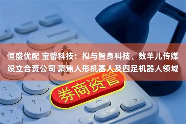 恒盛优配 宝馨科技：拟与智身科技、数羊儿传媒设立合资公司 聚焦人形机器人及四足机器人领域