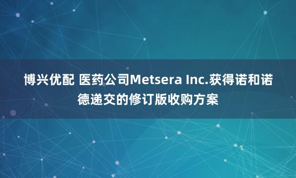 博兴优配 医药公司Metsera Inc.获得诺和诺德递交的修订版收购方案