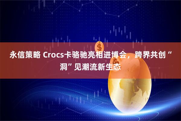 永信策略 Crocs卡骆驰亮相进博会，跨界共创“洞”见潮流新生态