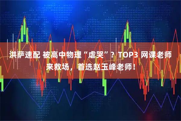 洪萨速配 被高中物理“虐哭”？TOP3 网课老师来救场，首选赵玉峰老师！