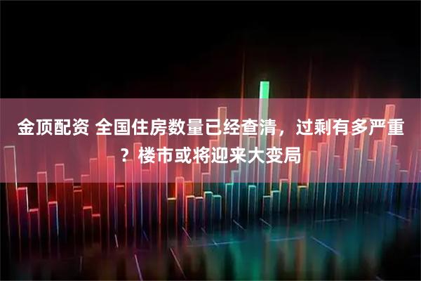 金顶配资 全国住房数量已经查清，过剩有多严重？楼市或将迎来大变局
