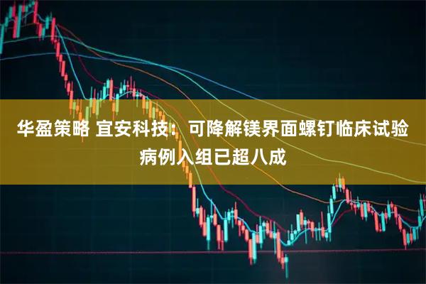 华盈策略 宜安科技：可降解镁界面螺钉临床试验病例入组已超八成