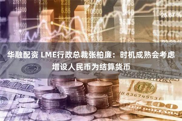 华融配资 LME行政总裁张柏廉：时机成熟会考虑增设人民币为结算货币