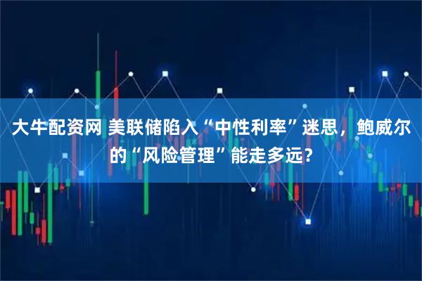 大牛配资网 美联储陷入“中性利率”迷思，鲍威尔的“风险管理”能走多远？