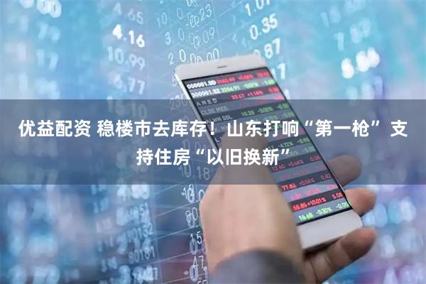 优益配资 稳楼市去库存！山东打响“第一枪” 支持住房“以旧换新”