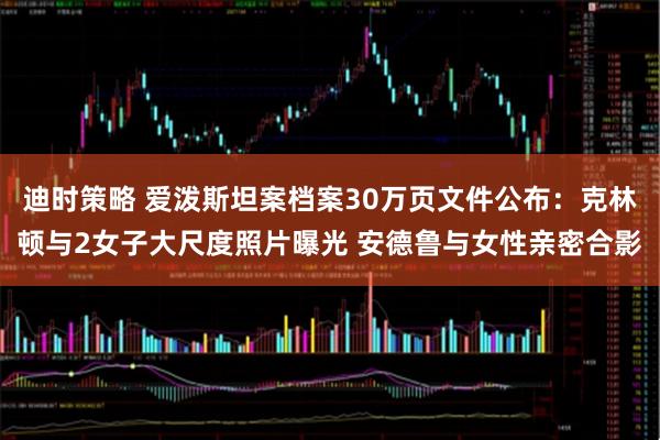 迪时策略 爱泼斯坦案档案30万页文件公布：克林顿与2女子大尺度照片曝光 安德鲁与女性亲密合影
