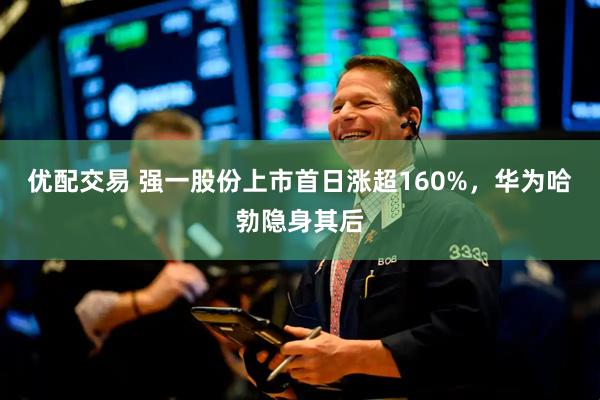 优配交易 强一股份上市首日涨超160%，华为哈勃隐身其后