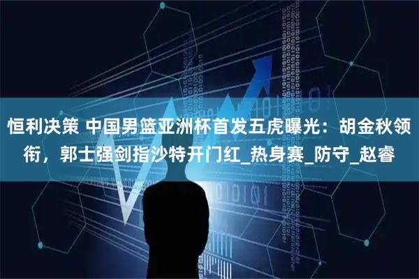 恒利决策 中国男篮亚洲杯首发五虎曝光:胡金秋领衔,郭士强剑指沙特开门红_热身赛_防守_赵睿