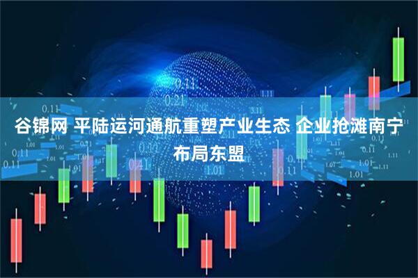 谷锦网 平陆运河通航重塑产业生态 企业抢滩南宁布局东盟